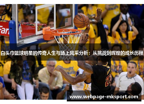 白头巾篮球明星的传奇人生与场上风采分析:从挑战到辉煌的成长历程